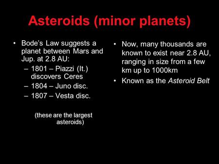 Asteroids (minor planets) Bode’s Law suggests a planet between Mars and Jup. at 2.8 AU: –1801 – Piazzi (It.) discovers Ceres –1804 – Juno disc. –1807 –