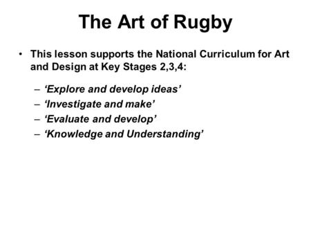 The Art of Rugby This lesson supports the National Curriculum for Art and Design at Key Stages 2,3,4: –‘Explore and develop ideas’ –‘Investigate and make’