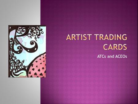 ATCs and ACEOs.  Artist trading cards (or ATCs) are miniature works of art about the same size as modern baseball cards,or 2 ½ X 3 ½ inches small enough.