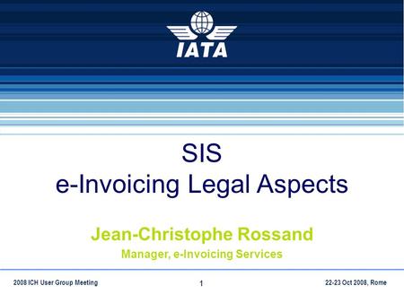 22-23 Oct 2008, Rome2008 ICH User Group Meeting 1 SIS e-Invoicing Legal Aspects Jean-Christophe Rossand Manager, e-Invoicing Services.