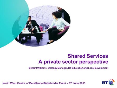 Shared Services A private sector perspective Geraint Williams, Strategy Manager, BT Education and Local Government North West Centre of Excellence Stakeholder.