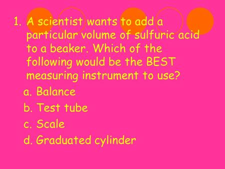 A scientist wants to add a particular volume of sulfuric acid to a beaker. Which of the following would be the BEST measuring instrument to use? Balance.