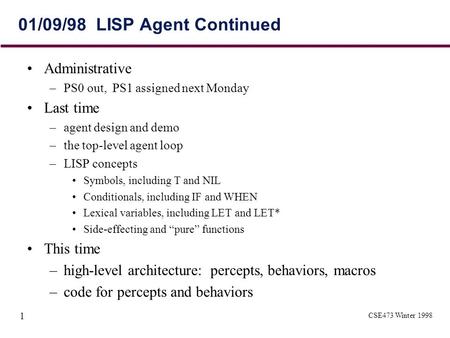 CSE473 Winter 1998 1 01/09/98 LISP Agent Continued Administrative –PS0 out, PS1 assigned next Monday Last time –agent design and demo –the top-level agent.