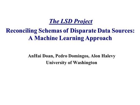 AnHai Doan, Pedro Domingos, Alon Halevy University of Washington Reconciling Schemas of Disparate Data Sources: A Machine Learning Approach The LSD Project.