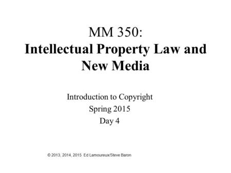 MM 350: Intellectual Property Law and New Media Introduction to Copyright Spring 2015 Day 4 © 2013, 2014, 2015 Ed Lamoureux/Steve Baron.