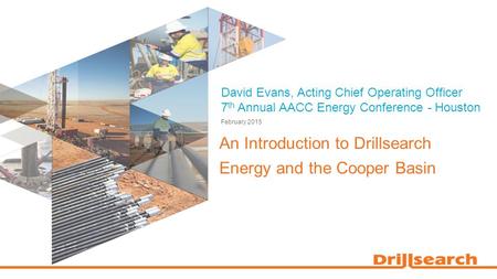 David Evans, Acting Chief Operating Officer 7 th Annual AACC Energy Conference - Houston An Introduction to Drillsearch Energy and the Cooper Basin February.