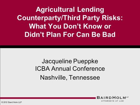 © 2012 Baird Holm LLP Agricultural Lending Counterparty/Third Party Risks: What You Don’t Know or Didn’t Plan For Can Be Bad Jacqueline Pueppke ICBA Annual.