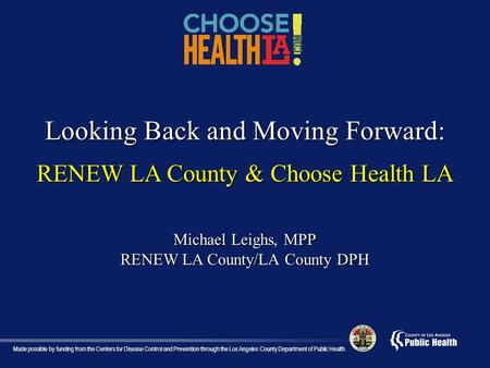 Looking Back and Moving Forward: RENEW LA County & Choose Health LA Michael Leighs, MPP RENEW LA County/LA County DPH Made possible by funding from the.