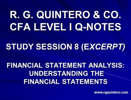 R. G. QUINTERO & CO. CFA LEVEL I Q-NOTES STUDY SESSION 8 (EXCERPT) FINANCIAL STATEMENT ANALYSIS: UNDERSTANDING THE UNDERSTANDING THE FINANCIAL STATEMENTS.