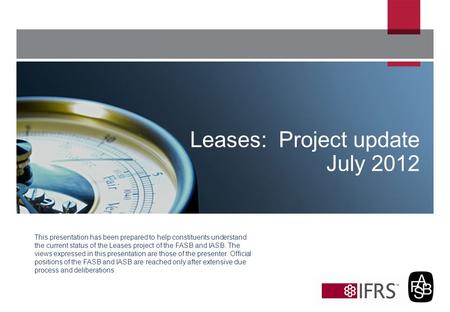 This presentation has been prepared to help constituents understand the current status of the Leases project of the FASB and IASB. The views expressed.