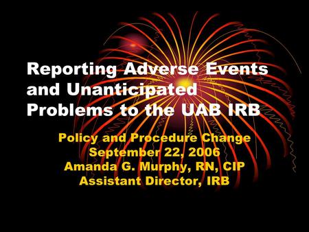 Reporting Adverse Events and Unanticipated Problems to the UAB IRB Policy and Procedure Change September 22, 2006 Amanda G. Murphy, RN, CIP Assistant Director,