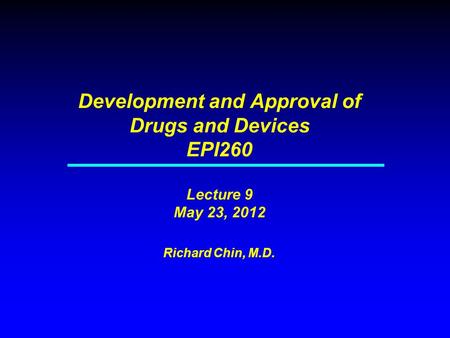 Development and Approval of Drugs and Devices EPI260 Lecture 9 May 23, 2012 Richard Chin, M.D.