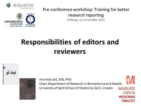 Pre-conference workshop: Training for better research reporting Freiburg, 11-12 October 2012 Responsibilities of editors and reviewers Ana Marušić, MD,