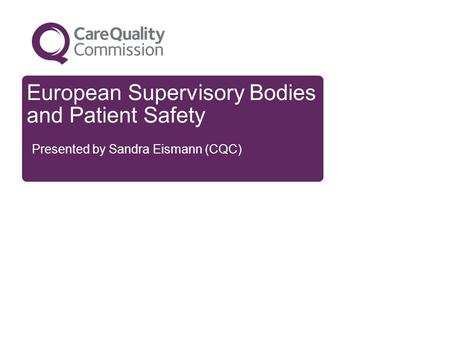 European Supervisory Bodies and Patient Safety Presented by Sandra Eismann (CQC)