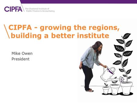 CIPFA - growing the regions, building a better institute Mike Owen President.