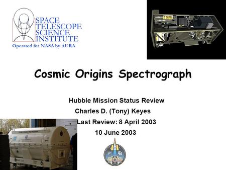 SPACE TELESCOPE SCIENCE INSTITUTE Operated for NASA by AURA Cosmic Origins Spectrograph Hubble Mission Status Review Charles D. (Tony) Keyes Last Review: