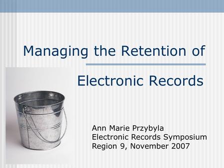 Managing the Retention of Electronic Records Ann Marie Przybyla Electronic Records Symposium Region 9, November 2007.