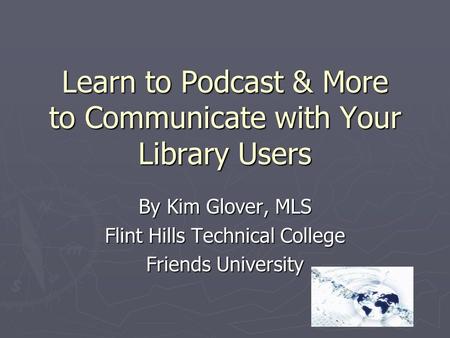 Learn to Podcast & More to Communicate with Your Library Users By Kim Glover, MLS Flint Hills Technical College Friends University.