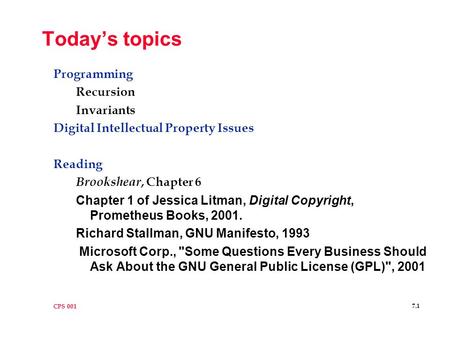 CPS 001 7.1 Today’s topics Programming Recursion Invariants Digital Intellectual Property Issues Reading Brookshear, Chapter 6 Chapter 1 of Jessica Litman,