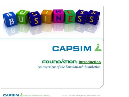 © 2012 Capsim Management Simulations, Inc.Unforgettable Business Learning ® An overview of the Foundation ® Simulation Introduction.