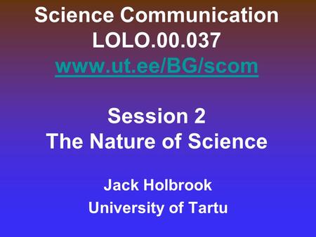 Science Communication LOLO.00.037 www.ut.ee/BG/scom Session 2 The Nature of Science www.ut.ee/BG/scom Jack Holbrook University of Tartu.