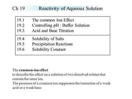 19.1 The common Ion Effect 19.2 Controlling pH : Buffer Solution 19.3 Acid and Base Titration 19.4 Solubility of Salts 19.5 Precipitation Reactions 19.6.