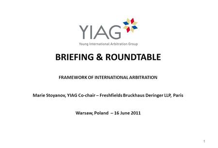 BRIEFING & ROUNDTABLE FRAMEWORK OF INTERNATIONAL ARBITRATION Marie Stoyanov, YIAG Co-chair – Freshfields Bruckhaus Deringer LLP, Paris Warsaw, Poland –