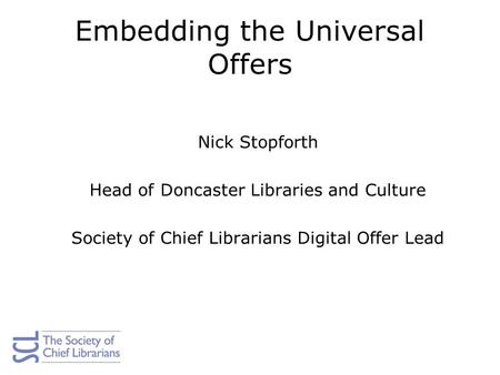 Embedding the Universal Offers Nick Stopforth Head of Doncaster Libraries and Culture Society of Chief Librarians Digital Offer Lead.