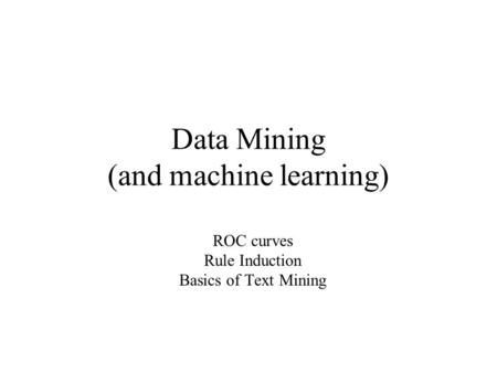 Data Mining (and machine learning) ROC curves Rule Induction Basics of Text Mining.