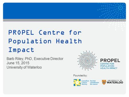 PROPEL Centre for Population Health Impact Barb Riley, PhD, Executive Director June 15, 2015 University of Waterloo Founded by: