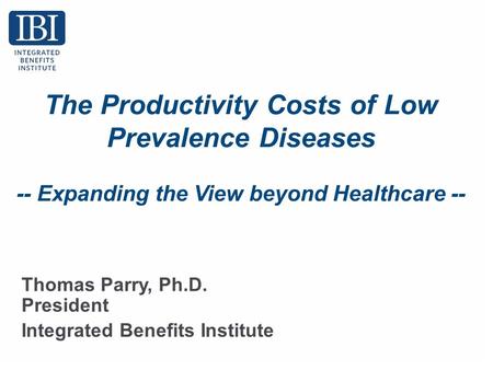 The Productivity Costs of Low Prevalence Diseases -- Expanding the View beyond Healthcare -- Thomas Parry, Ph.D. President Integrated Benefits Institute.