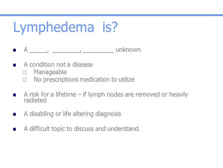 Lymphedema is? A _____, ________, _________ unknown A condition not a disease  Manageable  No prescriptions medication to utilize A risk for a lifetime.