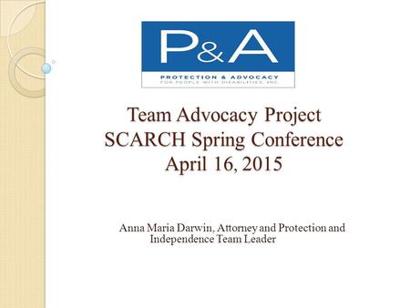 Team Advocacy Project SCARCH Spring Conference April 16, 2015 Anna Maria Darwin, Attorney and Protection and Independence Team Leader.