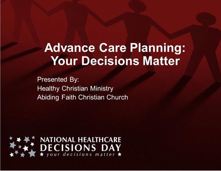 Advance Care Planning: Your Decisions Matter Presented By: Healthy Christian Ministry Abiding Faith Christian Church.