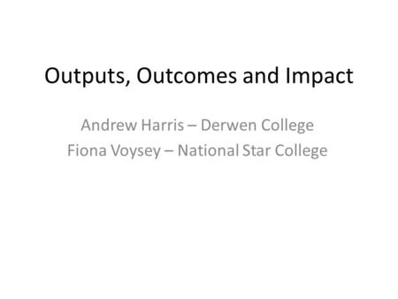 Outputs, Outcomes and Impact Andrew Harris – Derwen College Fiona Voysey – National Star College.