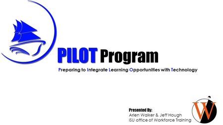 PILOT Preparing to Integrate Learning Opportunities with Technology Presented By: Arlen Walker & Jeff Hough ISU office of Workforce Training Program.