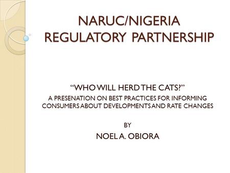 NARUC/NIGERIA REGULATORY PARTNERSHIP “WHO WILL HERD THE CATS?” A PRESENATION ON BEST PRACTICES FOR INFORMING CONSUMERS ABOUT DEVELOPMENTS AND RATE CHANGES.