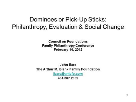 1 Dominoes or Pick-Up Sticks: Philanthropy, Evaluation & Social Change Council on Foundations Family Philanthropy Conference February 14, 2012 John Bare.