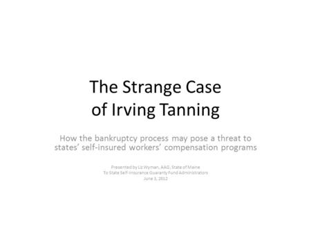 The Strange Case of Irving Tanning How the bankruptcy process may pose a threat to states’ self-insured workers’ compensation programs Presented by Liz.