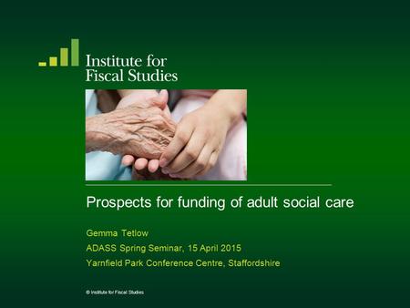 Prospects for funding of adult social care Gemma Tetlow ADASS Spring Seminar, 15 April 2015 Yarnfield Park Conference Centre, Staffordshire © Institute.