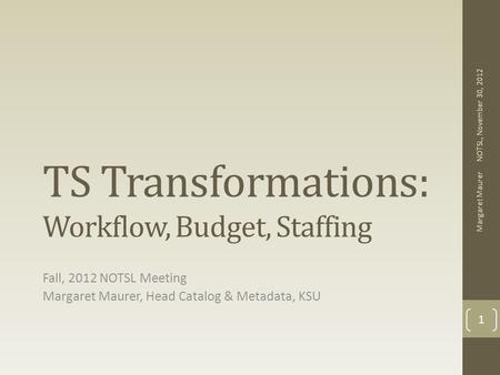 TS Transformations: Workflow, Budget, Staffing Fall, 2012 NOTSL Meeting Margaret Maurer, Head Catalog & Metadata, KSU NOTSL, November 30, 2012 Margaret.