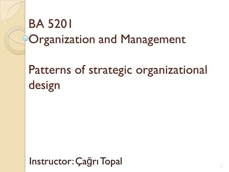 BA 5201 Organization and Management Patterns of strategic organizational design Instructor: Ça ğ rı Topal 1.