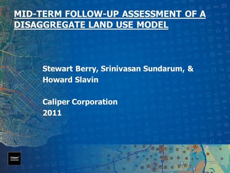 MID-TERM FOLLOW-UP ASSESSMENT OF A DISAGGREGATE LAND USE MODEL Stewart Berry, Srinivasan Sundarum, & Howard Slavin Caliper Corporation 2011.