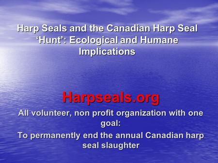 Harp Seals and the Canadian Harp Seal ‘Hunt’: Ecological and Humane Implications Harpseals.org All volunteer, non profit organization with one goal: To.