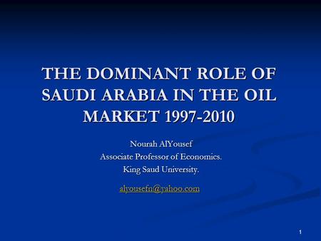 1 THE DOMINANT ROLE OF SAUDI ARABIA IN THE OIL MARKET 1997-2010 Nourah AlYousef Associate Professor of Economics. King Saud University.