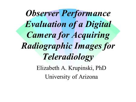 Observer Performance Evaluation of a Digital Camera for Acquiring Radiographic Images for Teleradiology Elizabeth A. Krupinski, PhD University of Arizona.