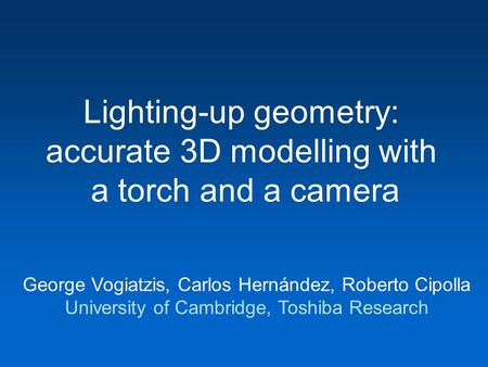 Lighting-up geometry: accurate 3D modelling with a torch and a camera George Vogiatzis, Carlos Hernández, Roberto Cipolla University of Cambridge, Toshiba.