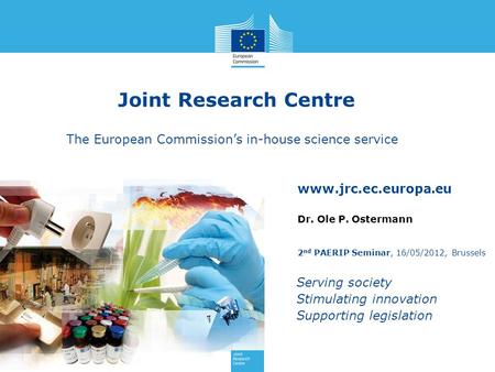 Joint Research Centre The European Commission’s in-house science service Dr. Ole P. Ostermann 2nd PAERIP Seminar, 16/05/2012, Brussels.