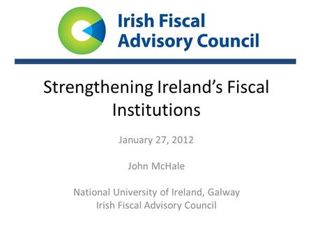 Strengthening Ireland’s Fiscal Institutions January 27, 2012 John McHale National University of Ireland, Galway Irish Fiscal Advisory Council.