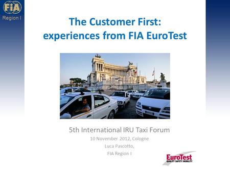 Region I The Customer First: experiences from FIA EuroTest 5th International IRU Taxi Forum 10 November 2012, Cologne Luca Pascotto, FIA Region I.